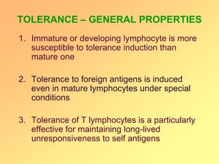 TOLERANCE – GENERAL PROPERTIES
1. Immature or developing lymphocyte is more
susceptible to tolerance induction than
mature one
2. Tolerance to foreign antigens is induced
even in mature lymphocytes under special
conditions
3. Tolerance of T lymphocytes is a particularly
effective for maintaining long-lived
unresponsiveness to self antigens
 