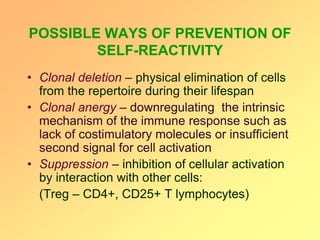 POSSIBLE WAYS OF PREVENTION OF
SELF-REACTIVITY
• Clonal deletion – physical elimination of cells
from the repertoire during their lifespan
• Clonal anergy – downregulating the intrinsic
mechanism of the immune response such as
lack of costimulatory molecules or insufficient
second signal for cell activation
• Suppression – inhibition of cellular activation
by interaction with other cells:
(Treg – CD4+, CD25+ T lymphocytes)
 