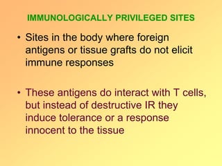 IMMUNOLOGICALLY PRIVILEGED SITES
• Sites in the body where foreign
antigens or tissue grafts do not elicit
immune responses
• These antigens do interact with T cells,
but instead of destructive IR they
induce tolerance or a response
innocent to the tissue
 
