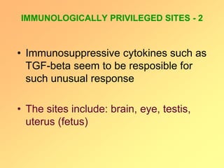 IMMUNOLOGICALLY PRIVILEGED SITES - 2
• Immunosuppressive cytokines such as
TGF-beta seem to be resposible for
such unusual response
• The sites include: brain, eye, testis,
uterus (fetus)
 