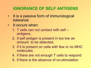 IGNORANCE OF SELF ANTIGENS
• It is a passive form of immunological
tolerance
• It occurs when:
1. T cells can not contact with self –
antigens,
2. if self antigen is present in too low an
amount to be detected,
3. if it is present on cells with few or no MHC
molecules
4. if there are not enough T cells to respond
5. if there is the absence of co-stimulation
 