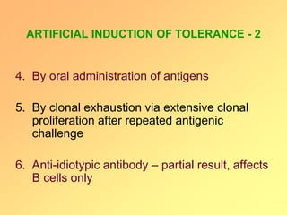 ARTIFICIAL INDUCTION OF TOLERANCE - 2
4. By oral administration of antigens
5. By clonal exhaustion via extensive clonal
proliferation after repeated antigenic
challenge
6. Anti-idiotypic antibody – partial result, affects
B cells only
 