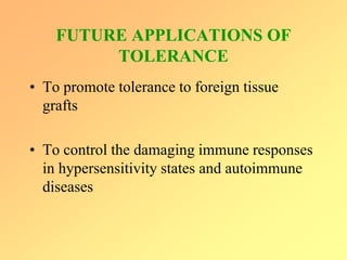 FUTURE APPLICATIONS OF
TOLERANCE
• To promote tolerance to foreign tissue
grafts
• To control the damaging immune responses
in hypersensitivity states and autoimmune
diseases
 