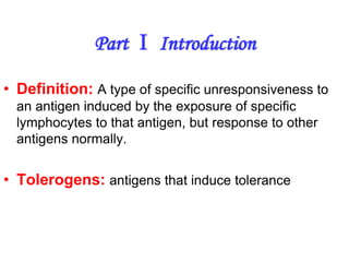 • Definition: A type of specific unresponsiveness to
an antigen induced by the exposure of specific
lymphocytes to that antigen, but response to other
antigens normally.
• Tolerogens: antigens that induce tolerance
Part Ⅰ Introduction
 