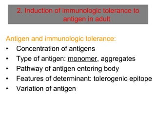 2. Induction of immunologic tolerance to
antigen in adult
Antigen and immunologic tolerance:
• Concentration of antigens
• Type of antigen: monomer, aggregates
• Pathway of antigen entering body
• Features of determinant: tolerogenic epitope
• Variation of antigen
 
