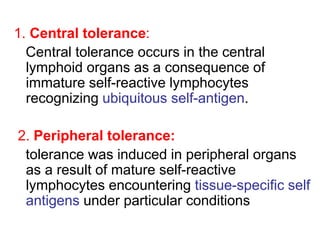 1. Central tolerance:
Central tolerance occurs in the central
lymphoid organs as a consequence of
immature self-reactive lymphocytes
recognizing ubiquitous self-antigen.
2. Peripheral tolerance:
tolerance was induced in peripheral organs
as a result of mature self-reactive
lymphocytes encountering tissue-specific self
antigens under particular conditions
 