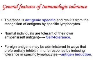 General features of Immunologic tolerance
• Tolerance is antigenic specific and results from the
recognition of antigens by specific lymphocytes.
• Normal individuals are tolerant of their own
antigens(self antigen)----- Self-tolerance.
• Foreign antigens may be administered in ways that
preferentially inhibit immune response by inducing
tolerance in specific lymphocytes---antigen induction.
 