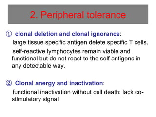 2. Peripheral tolerance
① clonal deletion and clonal ignorance:
large tissue specific antigen delete specific T cells.
self-reactive lymphocytes remain viable and
functional but do not react to the self antigens in
any detectable way.
② Clonal anergy and inactivation:
functional inactivation without cell death: lack co-
stimulatory signal
 