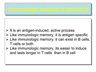 Immunologic features of tolerance
 It is an antigen-induced, active process
 Like immunologic memory, it is antigen specific
 Like immunologic memory, it can exist in B cells,
T cells or both
 Like immunologic memory, its easier to induce
and lasts longer in T cells than in B cell
 