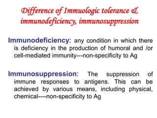 Difference of Immuologic tolerance &
immunodeficiency, immunosuppression
Immunodeficiency: any condition in which there
is deficiency in the production of humoral and /or
cell-mediated immunity---non-specificity to Ag
Immunosuppression: The suppression of
immune responses to antigens. This can be
achieved by various means, including physical,
chemical----non-specificity to Ag
 