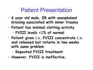 • 6 year old male, ER with unexplained
bruising associated with minor trauma
• Patient has minimal clotting activity
• FVIII levels <1% of normal
• Patient given i.v. FVIII concentrate i.v.
and released but returns in two weeks
with same problem
• Repeated FVIII treatment
• However, FVIII is ineffective.
Patient Presentation
 