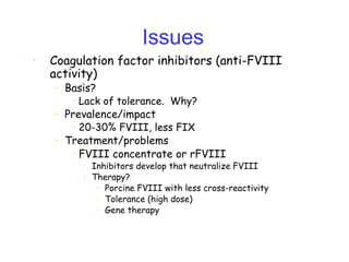 Issues
• Coagulation factor inhibitors (anti-FVIII
activity)
• Basis?
• Lack of tolerance. Why?
• Prevalence/impact
• 20-30% FVIII, less FIX
• Treatment/problems
• FVIII concentrate or rFVIII
• Inhibitors develop that neutralize FVIII
• Therapy?
• Porcine FVIII with less cross-reactivity
• Tolerance (high dose)
• Gene therapy
 