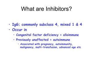 What are Inhibitors?
• IgG; commonly subclass 4, mixed 1 & 4
• Occur in
• Congenital factor deficiency = alloimmune
• Previously unaffected = autoimmune
• Associated with pregnancy, autoimmunity,
malignancy, multi-transfusion, advanced age etc.
 