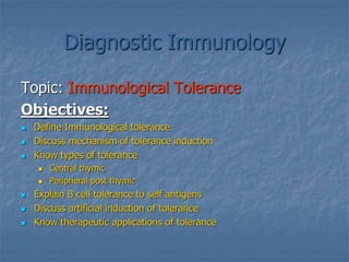Diagnostic Immunology
Topic: Immunological Tolerance
Objectives:
 Define Immunological tolerance
 Discuss mechanism of tolerance induction
 Know types of tolerance
 Central thymic
 Peripheral post thymic
 Explain B cell tolerance to self antigens
 Discuss artificial induction of tolerance
 Know therapeutic applications of tolerance
 