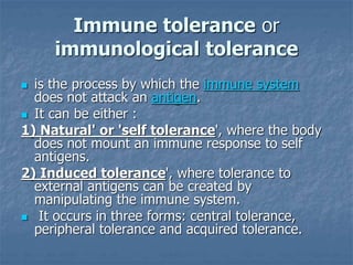 Immune tolerance or
immunological tolerance
 is the process by which the immune system
does not attack an antigen.
 It can be either :
1) Natural' or 'self tolerance', where the body
does not mount an immune response to self
antigens.
2) Induced tolerance', where tolerance to
external antigens can be created by
manipulating the immune system.
 It occurs in three forms: central tolerance,
peripheral tolerance and acquired tolerance.
 