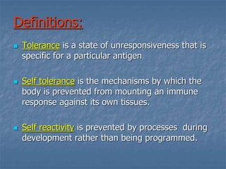 Definitions:
 Tolerance is a state of unresponsiveness that is
specific for a particular antigen
 Self tolerance is the mechanisms by which the
body is prevented from mounting an immune
response against its own tissues.
 Self reactivity is prevented by processes during
development rather than being programmed.
 