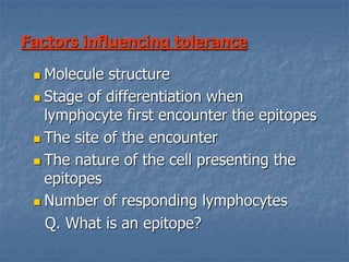 Factors influencing tolerance
 Molecule structure
 Stage of differentiation when
lymphocyte first encounter the epitopes
 The site of the encounter
 The nature of the cell presenting the
epitopes
 Number of responding lymphocytes
Q. What is an epitope?
 