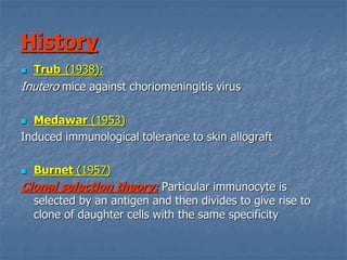 History
 Trub (1938):
Inutero mice against choriomeningitis virus
 Medawar (1953)
Induced immunological tolerance to skin allograft
 Burnet (1957)
Clonal selection theory: Particular immunocyte is
selected by an antigen and then divides to give rise to
clone of daughter cells with the same specificity
 
