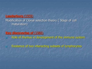 Leaderburg (1959)
Modification of Clonal selection theory ( Stage of cell
maturation)
Key discoveries of (1960)
a) Role of thymus in development of the immune system
a) Existence of two interacting subsets of lymphocytes
 