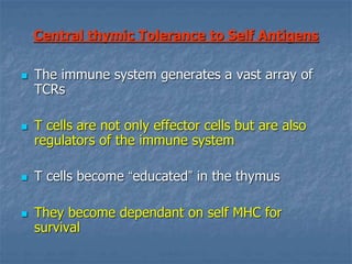 Central thymic Tolerance to Self Antigens
 The immune system generates a vast array of
TCRs
 T cells are not only effector cells but are also
regulators of the immune system
 T cells become “educated” in the thymus
 They become dependant on self MHC for
survival
 