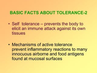 BASIC FACTS ABOUT TOLERANCE-2
• Self tolerance – prevents the body to
elicit an immune attack against its own
tissues
• Mechanisms of active tolerance
prevent inflammatory reactions to many
innocuous airborne and food antigens
found at mucosal surfaces
 