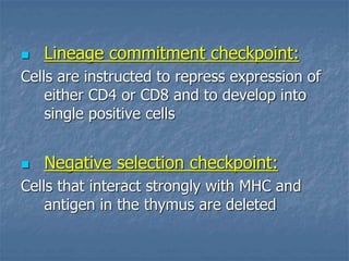  Lineage commitment checkpoint:
Cells are instructed to repress expression of
either CD4 or CD8 and to develop into
single positive cells
 Negative selection checkpoint:
Cells that interact strongly with MHC and
antigen in the thymus are deleted
 
