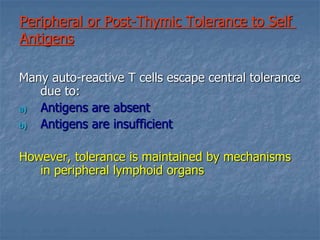 Peripheral or Post-Thymic Tolerance to Self
Antigens
Many auto-reactive T cells escape central tolerance
due to:
a) Antigens are absent
b) Antigens are insufficient
However, tolerance is maintained by mechanisms
in peripheral lymphoid organs
 