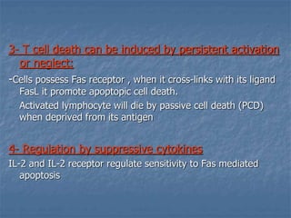 3- T cell death can be induced by persistent activation
or neglect:
-Cells possess Fas receptor , when it cross-links with its ligand
FasL it promote apoptopic cell death.
- Activated lymphocyte will die by passive cell death (PCD)
when deprived from its antigen
4- Regulation by suppressive cytokines
IL-2 and IL-2 receptor regulate sensitivity to Fas mediated
apoptosis
 