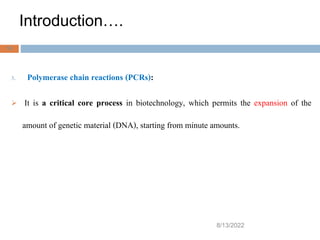 Introduction….
8/13/2022
10
3. Polymerase chain reactions (PCRs):
 It is a critical core process in biotechnology, which permits the expansion of the
amount of genetic material (DNA), starting from minute amounts.
 