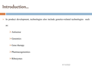 Introduction…
8/13/2022
11
 In product development, technologies also include genetics-related technologies such
as:
Antisense
Genomics
Gene therapy
Pharmacogenomics
Ribozymes
 