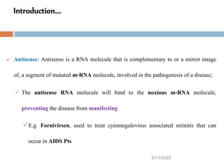 Introduction….
8/13/2022
12
 Antisense: Antisense is a RNA molecule that is complementary to or a mirror image
of, a segment of mutated m-RNA molecule, involved in the pathogenesis of a disease;
 The antisense RNA molecule will bind to the noxious m-RNA molecule,
preventing the disease from manifesting
E.g. Fornivirsen, used to treat cytomegalovirus associated retinitis that can
occur in AIDS Pts
 