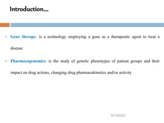 Introduction….
8/13/2022
14
 Gene therapy: is a technology employing a gene as a therapeutic agent to treat a
disease
 Pharmacogenomics: is the study of genetic phenotypes of patient groups and their
impact on drug actions, changing drug pharmacokinetics and/or activity
 