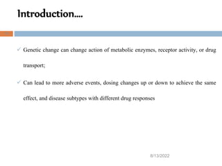 Introduction….
8/13/2022
15
 Genetic change can change action of metabolic enzymes, receptor activity, or drug
transport;
 Can lead to more adverse events, dosing changes up or down to achieve the same
effect, and disease subtypes with different drug responses
 