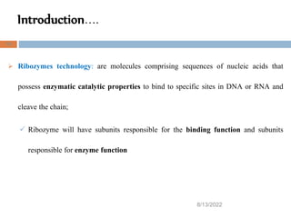 Introduction….
8/13/2022
16
 Ribozymes technology: are molecules comprising sequences of nucleic acids that
possess enzymatic catalytic properties to bind to specific sites in DNA or RNA and
cleave the chain;
 Ribozyme will have subunits responsible for the binding function and subunits
responsible for enzyme function
 
