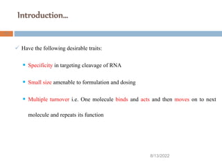 Introduction…
8/13/2022
17
 Have the following desirable traits:
 Specificity in targeting cleavage of RNA
 Small size amenable to formulation and dosing
 Multiple turnover i.e. One molecule binds and acts and then moves on to next
molecule and repeats its function
 