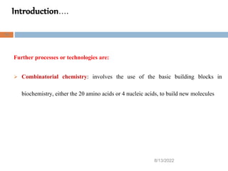 Introduction….
8/13/2022
18
Further processes or technologies are:
 Combinatorial chemistry: involves the use of the basic building blocks in
biochemistry, either the 20 amino acids or 4 nucleic acids, to build new molecules
 