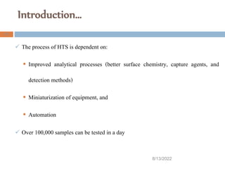 Introduction…
8/13/2022
21
 The process of HTS is dependent on:
 Improved analytical processes (better surface chemistry, capture agents, and
detection methods)
 Miniaturization of equipment, and
 Automation
 Over 100,000 samples can be tested in a day
 