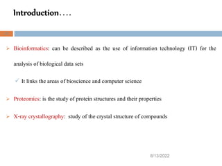 Introduction….
8/13/2022
22
 Bioinformatics: can be described as the use of information technology (IT) for the
analysis of biological data sets
 It links the areas of bioscience and computer science
 Proteomics: is the study of protein structures and their properties
 X-ray crystallography: study of the crystal structure of compounds
 