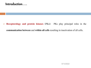 Introduction….
8/13/2022
23
 Receptorology and protein kinases (PKs): PKs play principal roles in the
communication between and within all cells resulting in inactivation of all cells.
 