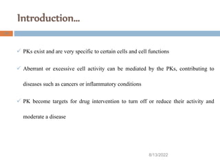 Introduction…
8/13/2022
24
 PKs exist and are very specific to certain cells and cell functions
 Aberrant or excessive cell activity can be mediated by the PKs, contributing to
diseases such as cancers or inflammatory conditions
 PK become targets for drug intervention to turn off or reduce their activity and
moderate a disease
 