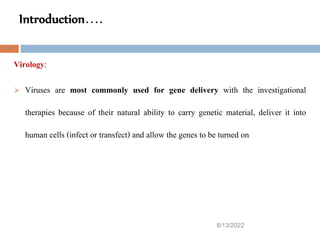 Introduction….
8/13/2022
25
Virology:
 Viruses are most commonly used for gene delivery with the investigational
therapies because of their natural ability to carry genetic material, deliver it into
human cells (infect or transfect) and allow the genes to be turned on
 