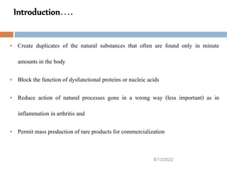 Introduction….
8/13/2022
31
 Create duplicates of the natural substances that often are found only in minute
amounts in the body
 Block the function of dysfunctional proteins or nucleic acids
 Reduce action of natural processes gone in a wrong way (less important) as in
inflammation in arthritis and
 Permit mass production of rare products for commercialization
 