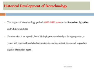 Historical Development of Biotechnology
8/13/2022
32
o The origins of biotechnology go back 4000–8000 years to the Sumerian, Egyptian,
and Chinese cultures
o Fermentation is an age-old, basic biologic process whereby a living organism, a
yeast, will react with carbohydrate materials, such as wheat, in a vessel to produce
alcohol (Sumerian beer).
 