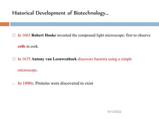 Historical Development of Biotechnology…
 In 1665 Robert Hooke invented the compound light microscope; first to observe
cells in cork.
 In 1675 Antony van Leeuwenhoek discovers bacteria using a simple
microscope.
o In 1800s: Proteins were discovered to exist
8/13/2022
33
 