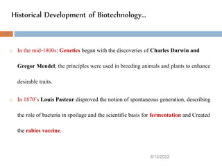 Historical Development of Biotechnology…
8/13/2022
34
o In the mid-1800s: Genetics began with the discoveries of Charles Darwin and
Gregor Mendel; the principles were used in breeding animals and plants to enhance
desirable traits.
o In 1870’s Louis Pasteur disproved the notion of spontaneous generation, describing
the role of bacteria in spoilage and the scientific basis for fermentation and Created
the rabies vaccine.
 