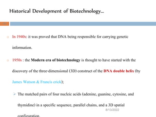 Historical Development of Biotechnology…
8/13/2022
35
o In 1940s: it was proved that DNA being responsible for carrying genetic
information.
o 1950s : the Modern era of biotechnology is thought to have started with the
discovery of the three-dimensional (3D) construct of the DNA double helix (by
James Watson & Francis crick);
 The matched pairs of four nucleic acids (adenine, guanine, cytosine, and
thymidine) in a specific sequence, parallel chains, and a 3D spatial
 