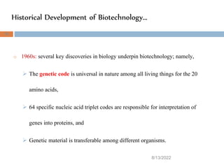 Historical Development of Biotechnology…
8/13/2022
36
o 1960s: several key discoveries in biology underpin biotechnology; namely,
 The genetic code is universal in nature among all living things for the 20
amino acids,
 64 specific nucleic acid triplet codes are responsible for interpretation of
genes into proteins, and
 Genetic material is transferable among different organisms.
 