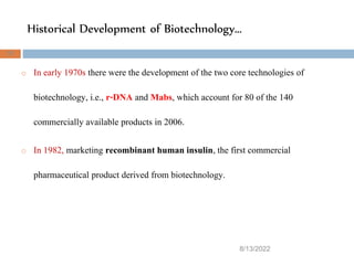 Historical Development of Biotechnology…
8/13/2022
37
o In early 1970s there were the development of the two core technologies of
biotechnology, i.e., r-DNA and Mabs, which account for 80 of the 140
commercially available products in 2006.
o In 1982, marketing recombinant human insulin, the first commercial
pharmaceutical product derived from biotechnology.
 