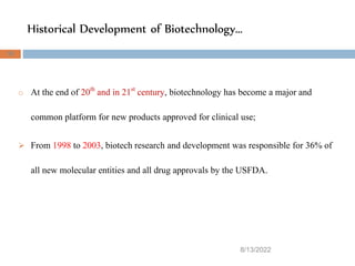 Historical Development of Biotechnology…
8/13/2022
38
o At the end of 20th and in 21st century, biotechnology has become a major and
common platform for new products approved for clinical use;
 From 1998 to 2003, biotech research and development was responsible for 36% of
all new molecular entities and all drug approvals by the USFDA.
 