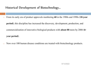 Historical Development of Biotechnology…
8/13/2022
40
o From its early era of product approvals numbering 60 in the 1980s and 1990s (18-year
period), this discipline has increased the discovery, development, production, and
commercialization of innovative biological products with about 80 more by 2006 (6-
year period).
o Now over 100 human disease conditions are treated with biotechnology products.
 